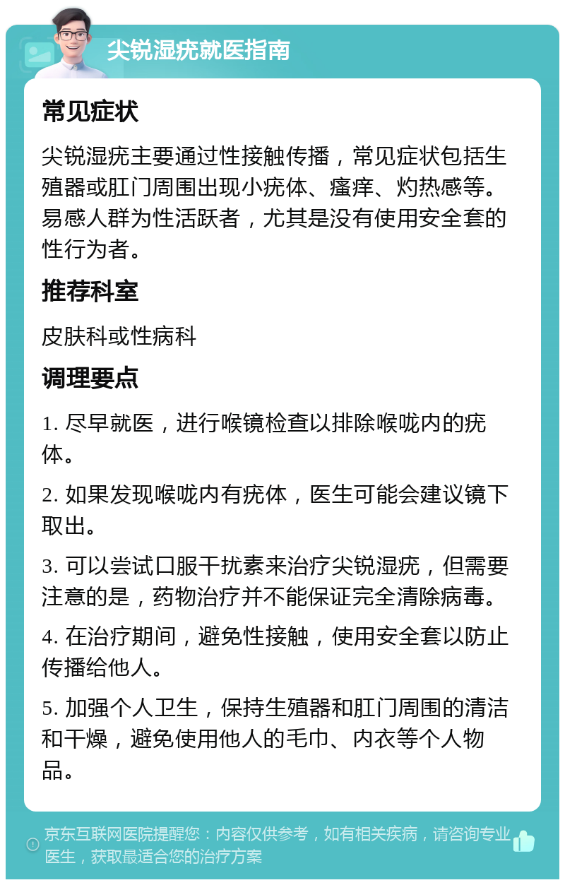 尖锐湿疣就医指南 常见症状 尖锐湿疣主要通过性接触传播，常见症状包括生殖器或肛门周围出现小疣体、瘙痒、灼热感等。易感人群为性活跃者，尤其是没有使用安全套的性行为者。 推荐科室 皮肤科或性病科 调理要点 1. 尽早就医，进行喉镜检查以排除喉咙内的疣体。 2. 如果发现喉咙内有疣体，医生可能会建议镜下取出。 3. 可以尝试口服干扰素来治疗尖锐湿疣，但需要注意的是，药物治疗并不能保证完全清除病毒。 4. 在治疗期间，避免性接触，使用安全套以防止传播给他人。 5. 加强个人卫生，保持生殖器和肛门周围的清洁和干燥，避免使用他人的毛巾、内衣等个人物品。