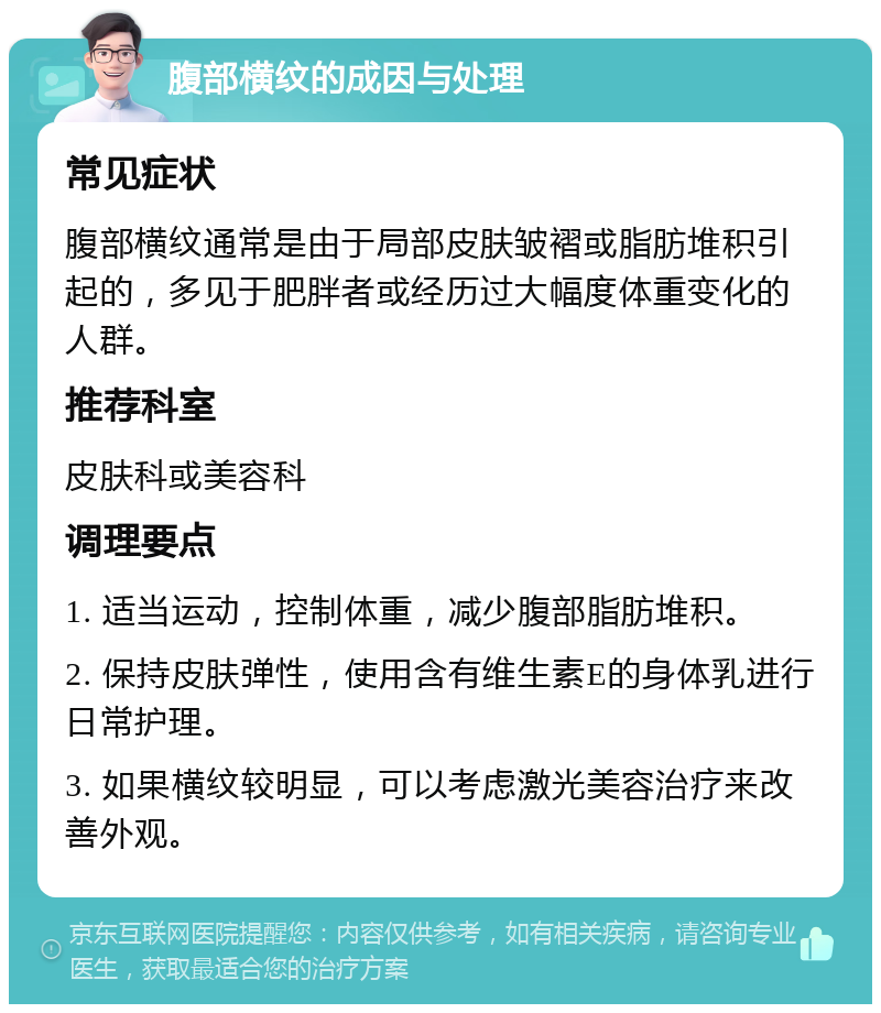 腹部横纹的成因与处理 常见症状 腹部横纹通常是由于局部皮肤皱褶或脂肪堆积引起的，多见于肥胖者或经历过大幅度体重变化的人群。 推荐科室 皮肤科或美容科 调理要点 1. 适当运动，控制体重，减少腹部脂肪堆积。 2. 保持皮肤弹性，使用含有维生素E的身体乳进行日常护理。 3. 如果横纹较明显，可以考虑激光美容治疗来改善外观。