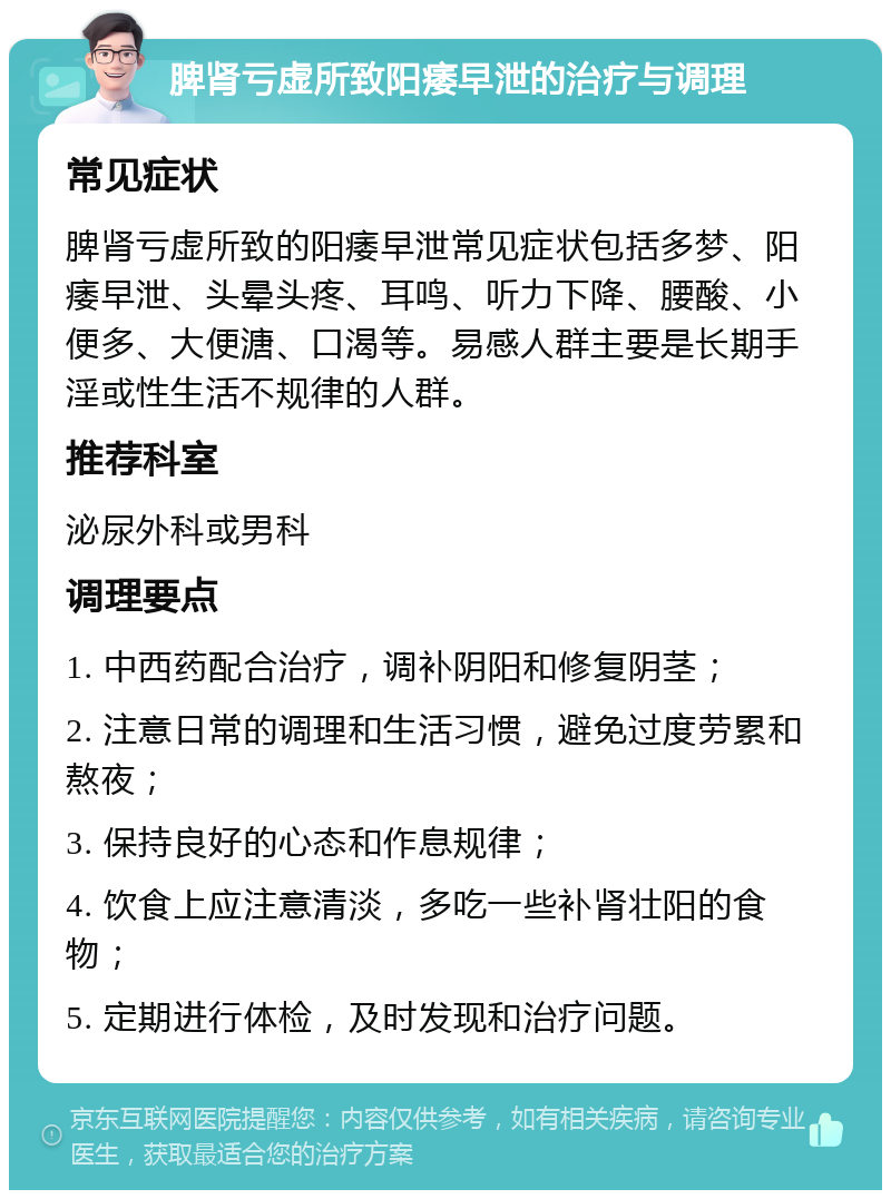 脾肾亏虚所致阳痿早泄的治疗与调理 常见症状 脾肾亏虚所致的阳痿早泄常见症状包括多梦、阳痿早泄、头晕头疼、耳鸣、听力下降、腰酸、小便多、大便溏、口渴等。易感人群主要是长期手淫或性生活不规律的人群。 推荐科室 泌尿外科或男科 调理要点 1. 中西药配合治疗，调补阴阳和修复阴茎； 2. 注意日常的调理和生活习惯，避免过度劳累和熬夜； 3. 保持良好的心态和作息规律； 4. 饮食上应注意清淡，多吃一些补肾壮阳的食物； 5. 定期进行体检，及时发现和治疗问题。