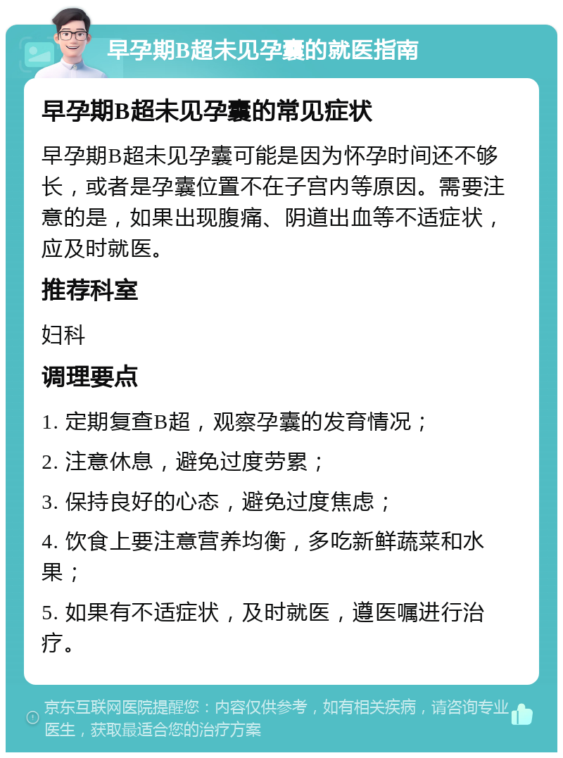 早孕期B超未见孕囊的就医指南 早孕期B超未见孕囊的常见症状 早孕期B超未见孕囊可能是因为怀孕时间还不够长，或者是孕囊位置不在子宫内等原因。需要注意的是，如果出现腹痛、阴道出血等不适症状，应及时就医。 推荐科室 妇科 调理要点 1. 定期复查B超，观察孕囊的发育情况； 2. 注意休息，避免过度劳累； 3. 保持良好的心态，避免过度焦虑； 4. 饮食上要注意营养均衡，多吃新鲜蔬菜和水果； 5. 如果有不适症状，及时就医，遵医嘱进行治疗。