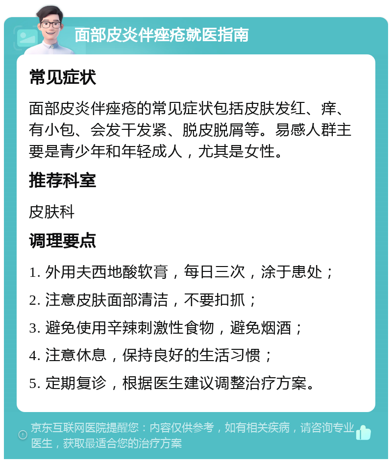 面部皮炎伴痤疮就医指南 常见症状 面部皮炎伴痤疮的常见症状包括皮肤发红、痒、有小包、会发干发紧、脱皮脱屑等。易感人群主要是青少年和年轻成人，尤其是女性。 推荐科室 皮肤科 调理要点 1. 外用夫西地酸软膏，每日三次，涂于患处； 2. 注意皮肤面部清洁，不要扣抓； 3. 避免使用辛辣刺激性食物，避免烟酒； 4. 注意休息，保持良好的生活习惯； 5. 定期复诊，根据医生建议调整治疗方案。