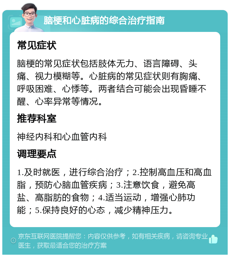 脑梗和心脏病的综合治疗指南 常见症状 脑梗的常见症状包括肢体无力、语言障碍、头痛、视力模糊等。心脏病的常见症状则有胸痛、呼吸困难、心悸等。两者结合可能会出现昏睡不醒、心率异常等情况。 推荐科室 神经内科和心血管内科 调理要点 1.及时就医，进行综合治疗；2.控制高血压和高血脂，预防心脑血管疾病；3.注意饮食，避免高盐、高脂肪的食物；4.适当运动，增强心肺功能；5.保持良好的心态，减少精神压力。