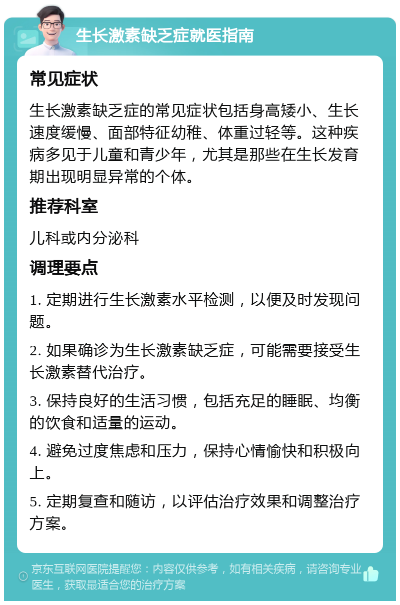 生长激素缺乏症就医指南 常见症状 生长激素缺乏症的常见症状包括身高矮小、生长速度缓慢、面部特征幼稚、体重过轻等。这种疾病多见于儿童和青少年，尤其是那些在生长发育期出现明显异常的个体。 推荐科室 儿科或内分泌科 调理要点 1. 定期进行生长激素水平检测，以便及时发现问题。 2. 如果确诊为生长激素缺乏症，可能需要接受生长激素替代治疗。 3. 保持良好的生活习惯，包括充足的睡眠、均衡的饮食和适量的运动。 4. 避免过度焦虑和压力，保持心情愉快和积极向上。 5. 定期复查和随访，以评估治疗效果和调整治疗方案。