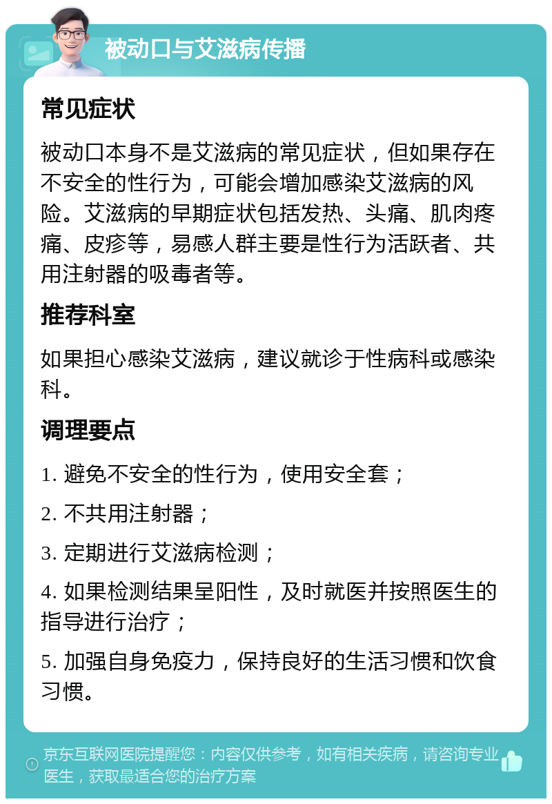 被动口与艾滋病传播 常见症状 被动口本身不是艾滋病的常见症状，但如果存在不安全的性行为，可能会增加感染艾滋病的风险。艾滋病的早期症状包括发热、头痛、肌肉疼痛、皮疹等，易感人群主要是性行为活跃者、共用注射器的吸毒者等。 推荐科室 如果担心感染艾滋病，建议就诊于性病科或感染科。 调理要点 1. 避免不安全的性行为，使用安全套； 2. 不共用注射器； 3. 定期进行艾滋病检测； 4. 如果检测结果呈阳性，及时就医并按照医生的指导进行治疗； 5. 加强自身免疫力，保持良好的生活习惯和饮食习惯。