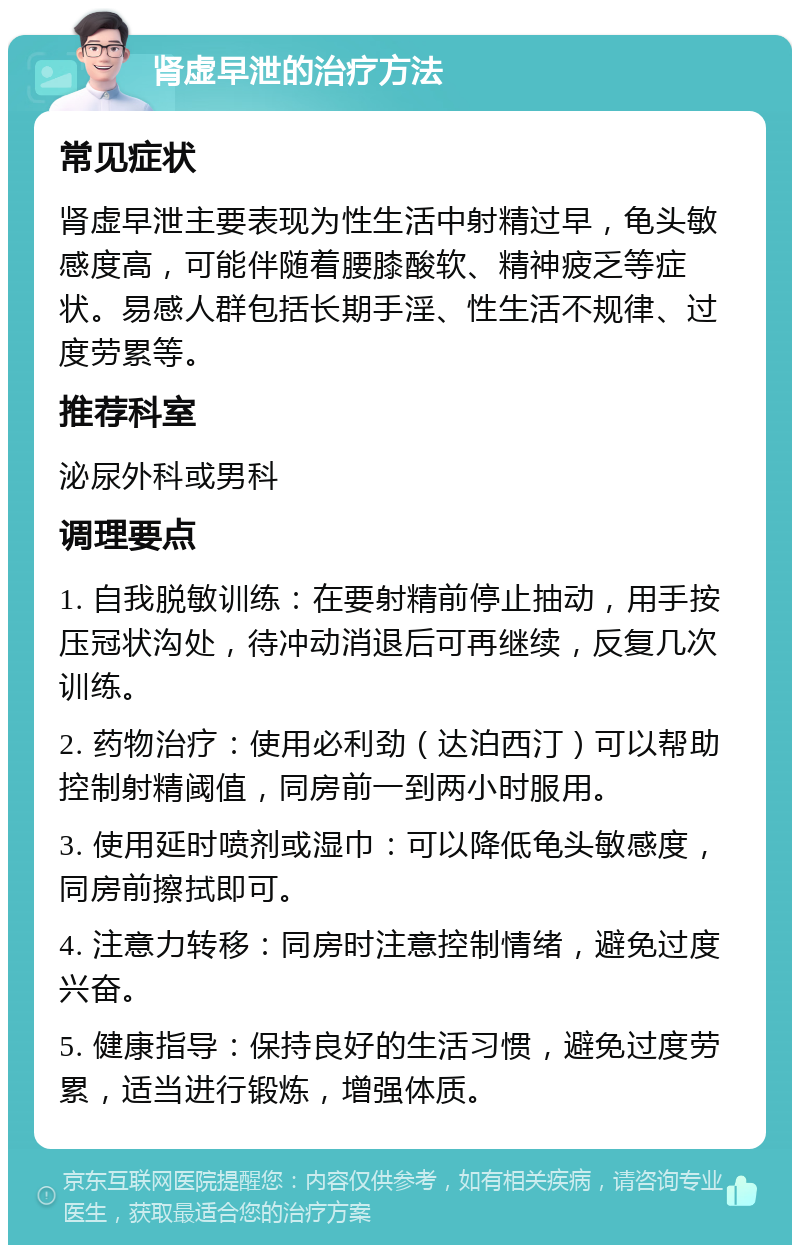 肾虚早泄的治疗方法 常见症状 肾虚早泄主要表现为性生活中射精过早，龟头敏感度高，可能伴随着腰膝酸软、精神疲乏等症状。易感人群包括长期手淫、性生活不规律、过度劳累等。 推荐科室 泌尿外科或男科 调理要点 1. 自我脱敏训练：在要射精前停止抽动，用手按压冠状沟处，待冲动消退后可再继续，反复几次训练。 2. 药物治疗：使用必利劲（达泊西汀）可以帮助控制射精阈值，同房前一到两小时服用。 3. 使用延时喷剂或湿巾：可以降低龟头敏感度，同房前擦拭即可。 4. 注意力转移：同房时注意控制情绪，避免过度兴奋。 5. 健康指导：保持良好的生活习惯，避免过度劳累，适当进行锻炼，增强体质。