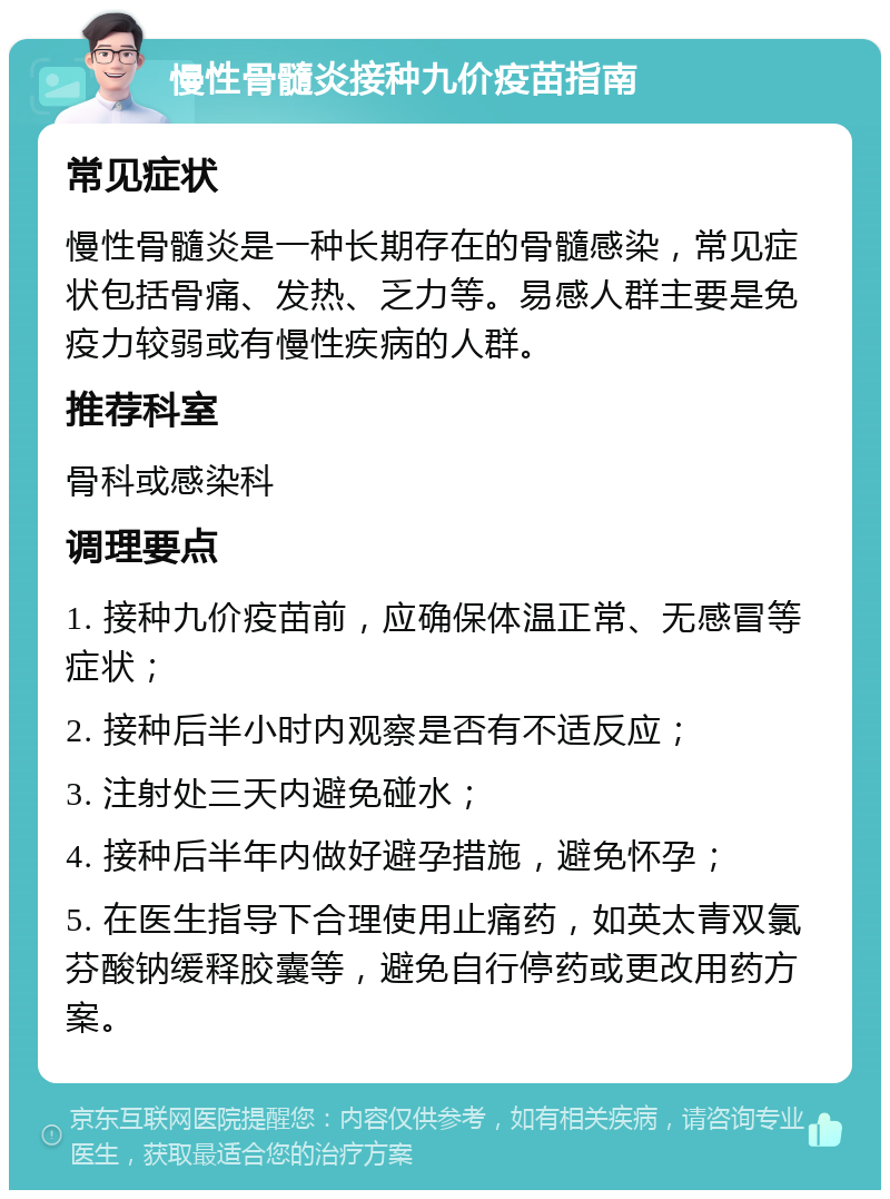 慢性骨髓炎接种九价疫苗指南 常见症状 慢性骨髓炎是一种长期存在的骨髓感染，常见症状包括骨痛、发热、乏力等。易感人群主要是免疫力较弱或有慢性疾病的人群。 推荐科室 骨科或感染科 调理要点 1. 接种九价疫苗前，应确保体温正常、无感冒等症状； 2. 接种后半小时内观察是否有不适反应； 3. 注射处三天内避免碰水； 4. 接种后半年内做好避孕措施，避免怀孕； 5. 在医生指导下合理使用止痛药，如英太青双氯芬酸钠缓释胶囊等，避免自行停药或更改用药方案。