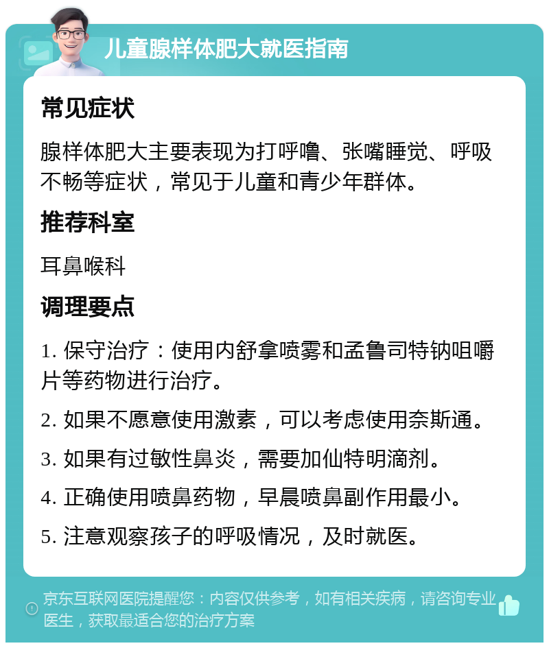 儿童腺样体肥大就医指南 常见症状 腺样体肥大主要表现为打呼噜、张嘴睡觉、呼吸不畅等症状，常见于儿童和青少年群体。 推荐科室 耳鼻喉科 调理要点 1. 保守治疗：使用内舒拿喷雾和孟鲁司特钠咀嚼片等药物进行治疗。 2. 如果不愿意使用激素，可以考虑使用奈斯通。 3. 如果有过敏性鼻炎，需要加仙特明滴剂。 4. 正确使用喷鼻药物，早晨喷鼻副作用最小。 5. 注意观察孩子的呼吸情况，及时就医。