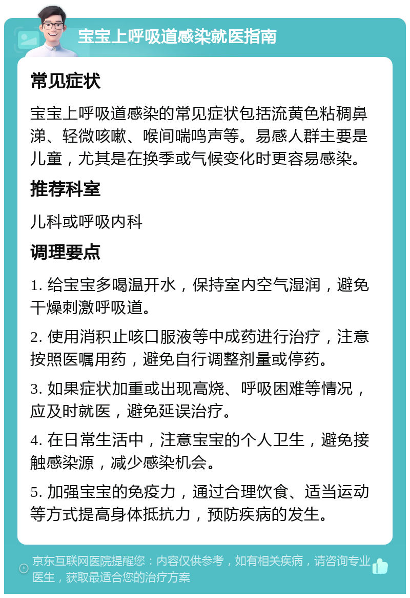 宝宝上呼吸道感染就医指南 常见症状 宝宝上呼吸道感染的常见症状包括流黄色粘稠鼻涕、轻微咳嗽、喉间喘鸣声等。易感人群主要是儿童，尤其是在换季或气候变化时更容易感染。 推荐科室 儿科或呼吸内科 调理要点 1. 给宝宝多喝温开水，保持室内空气湿润，避免干燥刺激呼吸道。 2. 使用消积止咳口服液等中成药进行治疗，注意按照医嘱用药，避免自行调整剂量或停药。 3. 如果症状加重或出现高烧、呼吸困难等情况，应及时就医，避免延误治疗。 4. 在日常生活中，注意宝宝的个人卫生，避免接触感染源，减少感染机会。 5. 加强宝宝的免疫力，通过合理饮食、适当运动等方式提高身体抵抗力，预防疾病的发生。