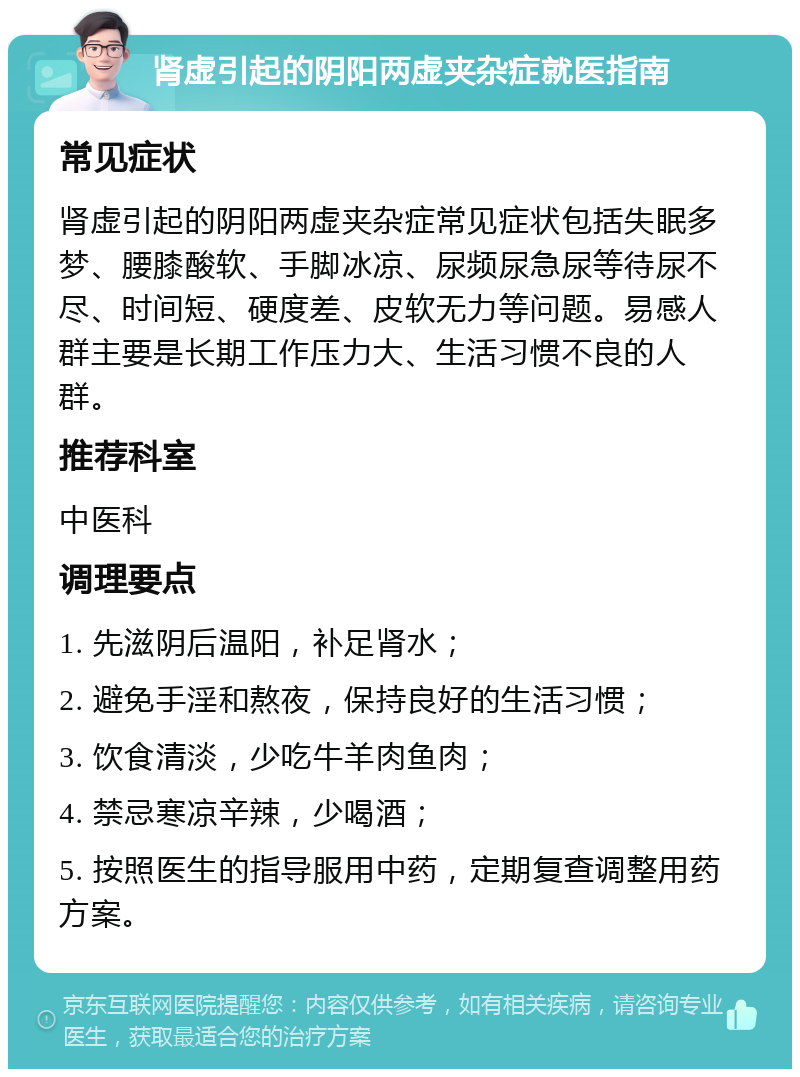 肾虚引起的阴阳两虚夹杂症就医指南 常见症状 肾虚引起的阴阳两虚夹杂症常见症状包括失眠多梦、腰膝酸软、手脚冰凉、尿频尿急尿等待尿不尽、时间短、硬度差、皮软无力等问题。易感人群主要是长期工作压力大、生活习惯不良的人群。 推荐科室 中医科 调理要点 1. 先滋阴后温阳，补足肾水； 2. 避免手淫和熬夜，保持良好的生活习惯； 3. 饮食清淡，少吃牛羊肉鱼肉； 4. 禁忌寒凉辛辣，少喝酒； 5. 按照医生的指导服用中药，定期复查调整用药方案。