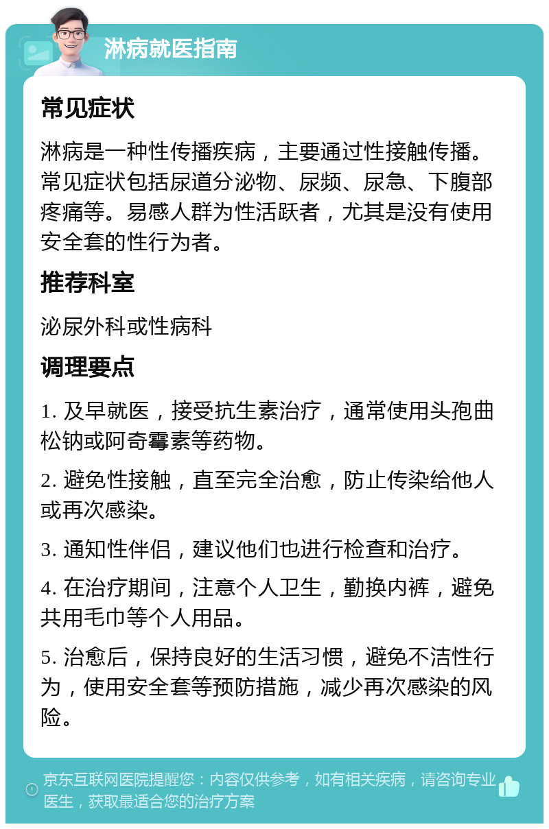 淋病就医指南 常见症状 淋病是一种性传播疾病，主要通过性接触传播。常见症状包括尿道分泌物、尿频、尿急、下腹部疼痛等。易感人群为性活跃者，尤其是没有使用安全套的性行为者。 推荐科室 泌尿外科或性病科 调理要点 1. 及早就医，接受抗生素治疗，通常使用头孢曲松钠或阿奇霉素等药物。 2. 避免性接触，直至完全治愈，防止传染给他人或再次感染。 3. 通知性伴侣，建议他们也进行检查和治疗。 4. 在治疗期间，注意个人卫生，勤换内裤，避免共用毛巾等个人用品。 5. 治愈后，保持良好的生活习惯，避免不洁性行为，使用安全套等预防措施，减少再次感染的风险。