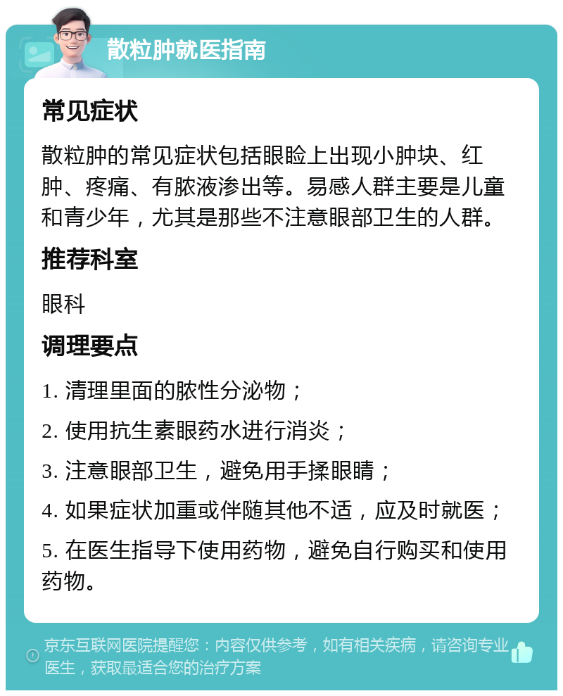 散粒肿就医指南 常见症状 散粒肿的常见症状包括眼睑上出现小肿块、红肿、疼痛、有脓液渗出等。易感人群主要是儿童和青少年，尤其是那些不注意眼部卫生的人群。 推荐科室 眼科 调理要点 1. 清理里面的脓性分泌物； 2. 使用抗生素眼药水进行消炎； 3. 注意眼部卫生，避免用手揉眼睛； 4. 如果症状加重或伴随其他不适，应及时就医； 5. 在医生指导下使用药物，避免自行购买和使用药物。