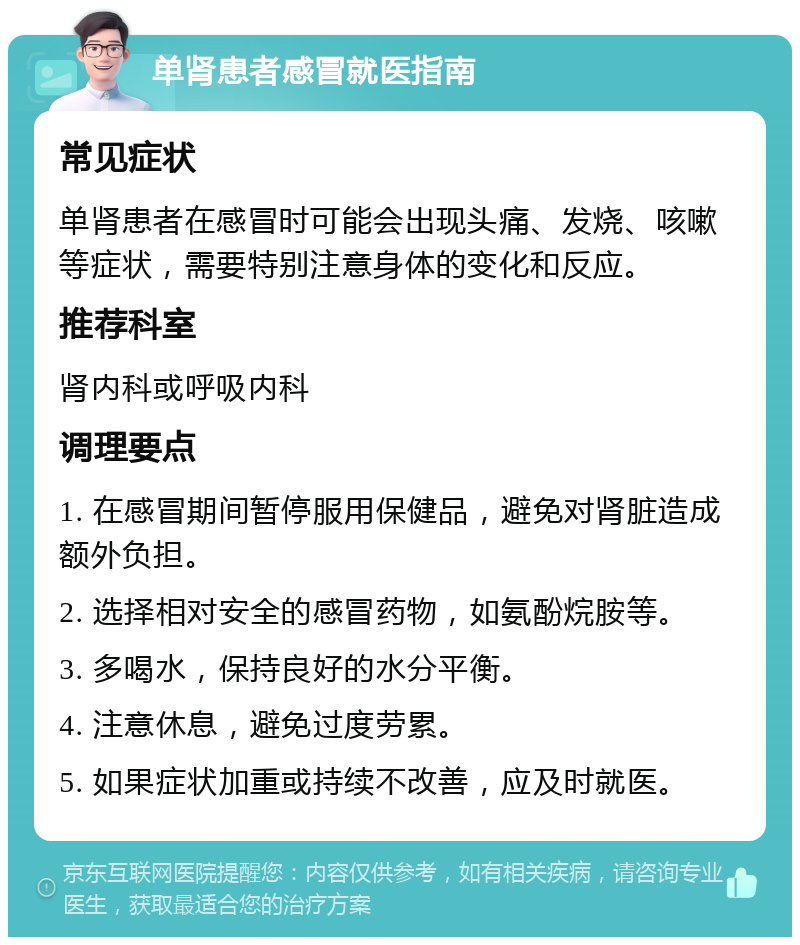 单肾患者感冒就医指南 常见症状 单肾患者在感冒时可能会出现头痛、发烧、咳嗽等症状，需要特别注意身体的变化和反应。 推荐科室 肾内科或呼吸内科 调理要点 1. 在感冒期间暂停服用保健品，避免对肾脏造成额外负担。 2. 选择相对安全的感冒药物，如氨酚烷胺等。 3. 多喝水，保持良好的水分平衡。 4. 注意休息，避免过度劳累。 5. 如果症状加重或持续不改善，应及时就医。