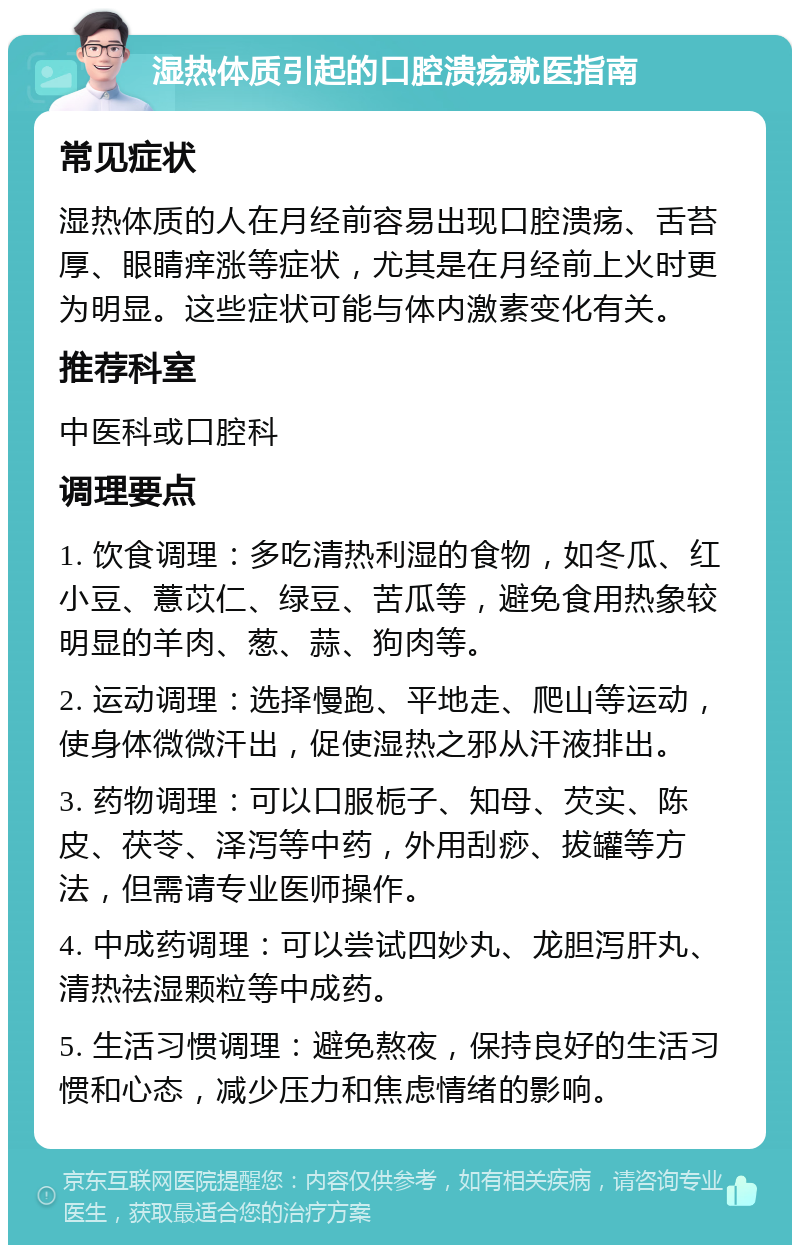 湿热体质引起的口腔溃疡就医指南 常见症状 湿热体质的人在月经前容易出现口腔溃疡、舌苔厚、眼睛痒涨等症状，尤其是在月经前上火时更为明显。这些症状可能与体内激素变化有关。 推荐科室 中医科或口腔科 调理要点 1. 饮食调理：多吃清热利湿的食物，如冬瓜、红小豆、薏苡仁、绿豆、苦瓜等，避免食用热象较明显的羊肉、葱、蒜、狗肉等。 2. 运动调理：选择慢跑、平地走、爬山等运动，使身体微微汗出，促使湿热之邪从汗液排出。 3. 药物调理：可以口服栀子、知母、芡实、陈皮、茯苓、泽泻等中药，外用刮痧、拔罐等方法，但需请专业医师操作。 4. 中成药调理：可以尝试四妙丸、龙胆泻肝丸、清热祛湿颗粒等中成药。 5. 生活习惯调理：避免熬夜，保持良好的生活习惯和心态，减少压力和焦虑情绪的影响。