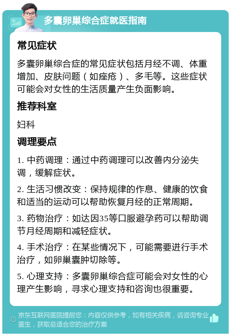 多囊卵巢综合症就医指南 常见症状 多囊卵巢综合症的常见症状包括月经不调、体重增加、皮肤问题（如痤疮）、多毛等。这些症状可能会对女性的生活质量产生负面影响。 推荐科室 妇科 调理要点 1. 中药调理：通过中药调理可以改善内分泌失调，缓解症状。 2. 生活习惯改变：保持规律的作息、健康的饮食和适当的运动可以帮助恢复月经的正常周期。 3. 药物治疗：如达因35等口服避孕药可以帮助调节月经周期和减轻症状。 4. 手术治疗：在某些情况下，可能需要进行手术治疗，如卵巢囊肿切除等。 5. 心理支持：多囊卵巢综合症可能会对女性的心理产生影响，寻求心理支持和咨询也很重要。