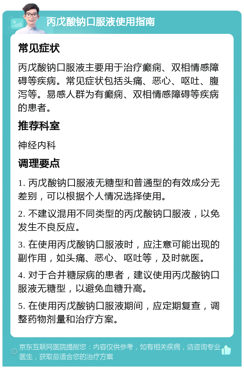 丙戊酸钠口服液使用指南 常见症状 丙戊酸钠口服液主要用于治疗癫痫、双相情感障碍等疾病。常见症状包括头痛、恶心、呕吐、腹泻等。易感人群为有癫痫、双相情感障碍等疾病的患者。 推荐科室 神经内科 调理要点 1. 丙戊酸钠口服液无糖型和普通型的有效成分无差别，可以根据个人情况选择使用。 2. 不建议混用不同类型的丙戊酸钠口服液，以免发生不良反应。 3. 在使用丙戊酸钠口服液时，应注意可能出现的副作用，如头痛、恶心、呕吐等，及时就医。 4. 对于合并糖尿病的患者，建议使用丙戊酸钠口服液无糖型，以避免血糖升高。 5. 在使用丙戊酸钠口服液期间，应定期复查，调整药物剂量和治疗方案。