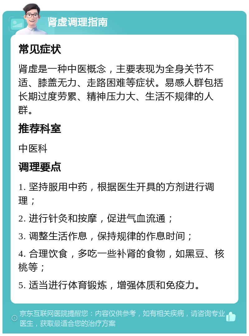 肾虚调理指南 常见症状 肾虚是一种中医概念，主要表现为全身关节不适、膝盖无力、走路困难等症状。易感人群包括长期过度劳累、精神压力大、生活不规律的人群。 推荐科室 中医科 调理要点 1. 坚持服用中药，根据医生开具的方剂进行调理； 2. 进行针灸和按摩，促进气血流通； 3. 调整生活作息，保持规律的作息时间； 4. 合理饮食，多吃一些补肾的食物，如黑豆、核桃等； 5. 适当进行体育锻炼，增强体质和免疫力。