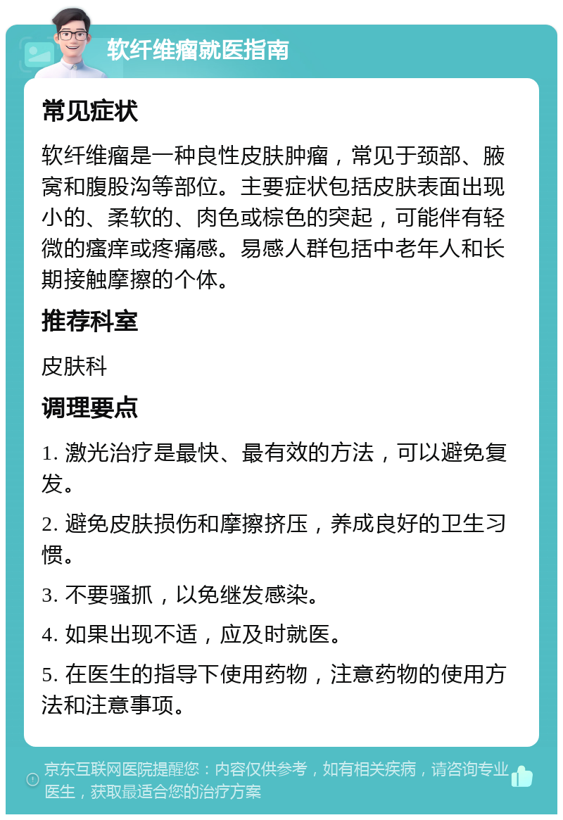 软纤维瘤就医指南 常见症状 软纤维瘤是一种良性皮肤肿瘤，常见于颈部、腋窝和腹股沟等部位。主要症状包括皮肤表面出现小的、柔软的、肉色或棕色的突起，可能伴有轻微的瘙痒或疼痛感。易感人群包括中老年人和长期接触摩擦的个体。 推荐科室 皮肤科 调理要点 1. 激光治疗是最快、最有效的方法，可以避免复发。 2. 避免皮肤损伤和摩擦挤压，养成良好的卫生习惯。 3. 不要骚抓，以免继发感染。 4. 如果出现不适，应及时就医。 5. 在医生的指导下使用药物，注意药物的使用方法和注意事项。