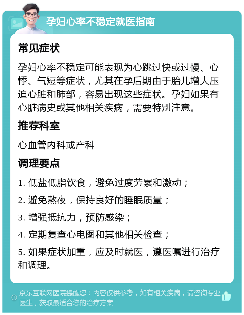 孕妇心率不稳定就医指南 常见症状 孕妇心率不稳定可能表现为心跳过快或过慢、心悸、气短等症状，尤其在孕后期由于胎儿增大压迫心脏和肺部，容易出现这些症状。孕妇如果有心脏病史或其他相关疾病，需要特别注意。 推荐科室 心血管内科或产科 调理要点 1. 低盐低脂饮食，避免过度劳累和激动； 2. 避免熬夜，保持良好的睡眠质量； 3. 增强抵抗力，预防感染； 4. 定期复查心电图和其他相关检查； 5. 如果症状加重，应及时就医，遵医嘱进行治疗和调理。