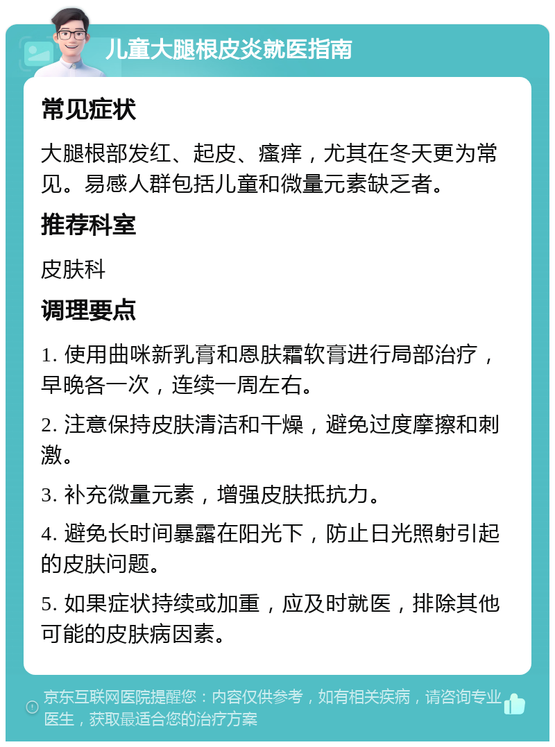 儿童大腿根皮炎就医指南 常见症状 大腿根部发红、起皮、瘙痒，尤其在冬天更为常见。易感人群包括儿童和微量元素缺乏者。 推荐科室 皮肤科 调理要点 1. 使用曲咪新乳膏和恩肤霜软膏进行局部治疗，早晚各一次，连续一周左右。 2. 注意保持皮肤清洁和干燥，避免过度摩擦和刺激。 3. 补充微量元素，增强皮肤抵抗力。 4. 避免长时间暴露在阳光下，防止日光照射引起的皮肤问题。 5. 如果症状持续或加重，应及时就医，排除其他可能的皮肤病因素。