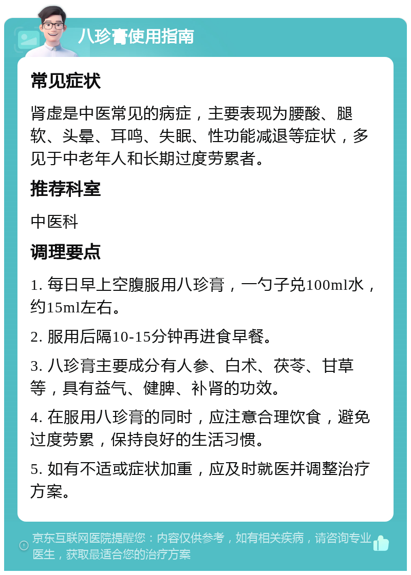 八珍膏使用指南 常见症状 肾虚是中医常见的病症，主要表现为腰酸、腿软、头晕、耳鸣、失眠、性功能减退等症状，多见于中老年人和长期过度劳累者。 推荐科室 中医科 调理要点 1. 每日早上空腹服用八珍膏，一勺子兑100ml水，约15ml左右。 2. 服用后隔10-15分钟再进食早餐。 3. 八珍膏主要成分有人参、白术、茯苓、甘草等，具有益气、健脾、补肾的功效。 4. 在服用八珍膏的同时，应注意合理饮食，避免过度劳累，保持良好的生活习惯。 5. 如有不适或症状加重，应及时就医并调整治疗方案。