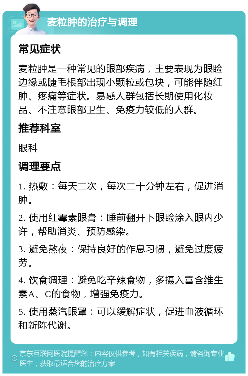 麦粒肿的治疗与调理 常见症状 麦粒肿是一种常见的眼部疾病，主要表现为眼睑边缘或睫毛根部出现小颗粒或包块，可能伴随红肿、疼痛等症状。易感人群包括长期使用化妆品、不注意眼部卫生、免疫力较低的人群。 推荐科室 眼科 调理要点 1. 热敷：每天二次，每次二十分钟左右，促进消肿。 2. 使用红霉素眼膏：睡前翻开下眼睑涂入眼内少许，帮助消炎、预防感染。 3. 避免熬夜：保持良好的作息习惯，避免过度疲劳。 4. 饮食调理：避免吃辛辣食物，多摄入富含维生素A、C的食物，增强免疫力。 5. 使用蒸汽眼罩：可以缓解症状，促进血液循环和新陈代谢。