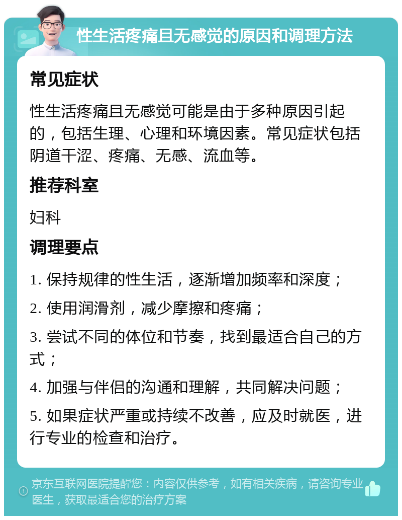 性生活疼痛且无感觉的原因和调理方法 常见症状 性生活疼痛且无感觉可能是由于多种原因引起的，包括生理、心理和环境因素。常见症状包括阴道干涩、疼痛、无感、流血等。 推荐科室 妇科 调理要点 1. 保持规律的性生活，逐渐增加频率和深度； 2. 使用润滑剂，减少摩擦和疼痛； 3. 尝试不同的体位和节奏，找到最适合自己的方式； 4. 加强与伴侣的沟通和理解，共同解决问题； 5. 如果症状严重或持续不改善，应及时就医，进行专业的检查和治疗。