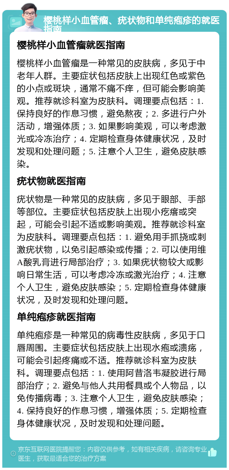 樱桃样小血管瘤、疣状物和单纯疱疹的就医指南 樱桃样小血管瘤就医指南 樱桃样小血管瘤是一种常见的皮肤病，多见于中老年人群。主要症状包括皮肤上出现红色或紫色的小点或斑块，通常不痛不痒，但可能会影响美观。推荐就诊科室为皮肤科。调理要点包括：1. 保持良好的作息习惯，避免熬夜；2. 多进行户外活动，增强体质；3. 如果影响美观，可以考虑激光或冷冻治疗；4. 定期检查身体健康状况，及时发现和处理问题；5. 注意个人卫生，避免皮肤感染。 疣状物就医指南 疣状物是一种常见的皮肤病，多见于眼部、手部等部位。主要症状包括皮肤上出现小疙瘩或突起，可能会引起不适或影响美观。推荐就诊科室为皮肤科。调理要点包括：1. 避免用手抓挠或刺激疣状物，以免引起感染或传播；2. 可以使用维A酸乳膏进行局部治疗；3. 如果疣状物较大或影响日常生活，可以考虑冷冻或激光治疗；4. 注意个人卫生，避免皮肤感染；5. 定期检查身体健康状况，及时发现和处理问题。 单纯疱疹就医指南 单纯疱疹是一种常见的病毒性皮肤病，多见于口唇周围。主要症状包括皮肤上出现水疱或溃疡，可能会引起疼痛或不适。推荐就诊科室为皮肤科。调理要点包括：1. 使用阿昔洛韦凝胶进行局部治疗；2. 避免与他人共用餐具或个人物品，以免传播病毒；3. 注意个人卫生，避免皮肤感染；4. 保持良好的作息习惯，增强体质；5. 定期检查身体健康状况，及时发现和处理问题。