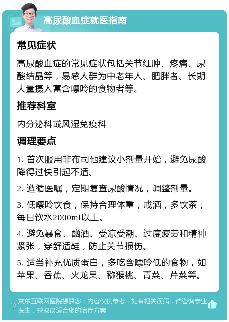 高尿酸血症就医指南 常见症状 高尿酸血症的常见症状包括关节红肿、疼痛、尿酸结晶等，易感人群为中老年人、肥胖者、长期大量摄入富含嘌呤的食物者等。 推荐科室 内分泌科或风湿免疫科 调理要点 1. 首次服用非布司他建议小剂量开始，避免尿酸降得过快引起不适。 2. 遵循医嘱，定期复查尿酸情况，调整剂量。 3. 低嘌呤饮食，保持合理体重，戒酒，多饮茶，每日饮水2000ml以上。 4. 避免暴食、酗酒、受凉受潮、过度疲劳和精神紧张，穿舒适鞋，防止关节损伤。 5. 适当补充优质蛋白，多吃含嘌呤低的食物，如苹果、香蕉、火龙果、猕猴桃、青菜、芹菜等。