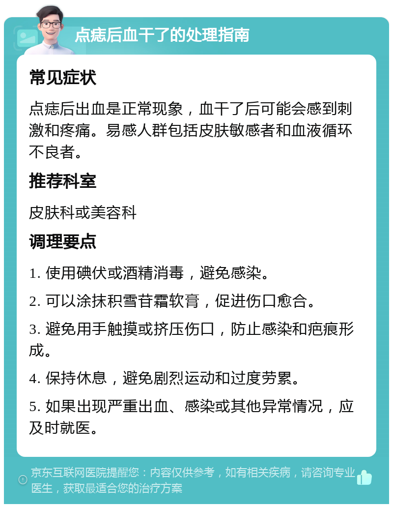 点痣后血干了的处理指南 常见症状 点痣后出血是正常现象，血干了后可能会感到刺激和疼痛。易感人群包括皮肤敏感者和血液循环不良者。 推荐科室 皮肤科或美容科 调理要点 1. 使用碘伏或酒精消毒，避免感染。 2. 可以涂抹积雪苷霜软膏，促进伤口愈合。 3. 避免用手触摸或挤压伤口，防止感染和疤痕形成。 4. 保持休息，避免剧烈运动和过度劳累。 5. 如果出现严重出血、感染或其他异常情况，应及时就医。