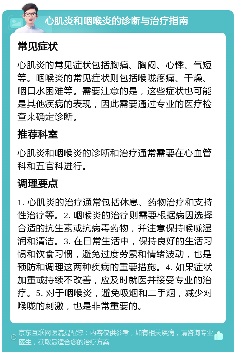 心肌炎和咽喉炎的诊断与治疗指南 常见症状 心肌炎的常见症状包括胸痛、胸闷、心悸、气短等。咽喉炎的常见症状则包括喉咙疼痛、干燥、咽口水困难等。需要注意的是，这些症状也可能是其他疾病的表现，因此需要通过专业的医疗检查来确定诊断。 推荐科室 心肌炎和咽喉炎的诊断和治疗通常需要在心血管科和五官科进行。 调理要点 1. 心肌炎的治疗通常包括休息、药物治疗和支持性治疗等。2. 咽喉炎的治疗则需要根据病因选择合适的抗生素或抗病毒药物，并注意保持喉咙湿润和清洁。3. 在日常生活中，保持良好的生活习惯和饮食习惯，避免过度劳累和情绪波动，也是预防和调理这两种疾病的重要措施。4. 如果症状加重或持续不改善，应及时就医并接受专业的治疗。5. 对于咽喉炎，避免吸烟和二手烟，减少对喉咙的刺激，也是非常重要的。