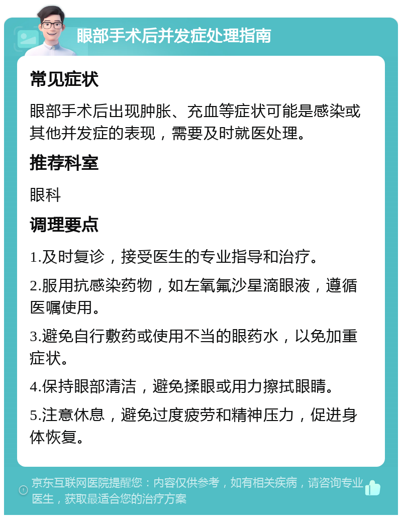 眼部手术后并发症处理指南 常见症状 眼部手术后出现肿胀、充血等症状可能是感染或其他并发症的表现，需要及时就医处理。 推荐科室 眼科 调理要点 1.及时复诊，接受医生的专业指导和治疗。 2.服用抗感染药物，如左氧氟沙星滴眼液，遵循医嘱使用。 3.避免自行敷药或使用不当的眼药水，以免加重症状。 4.保持眼部清洁，避免揉眼或用力擦拭眼睛。 5.注意休息，避免过度疲劳和精神压力，促进身体恢复。