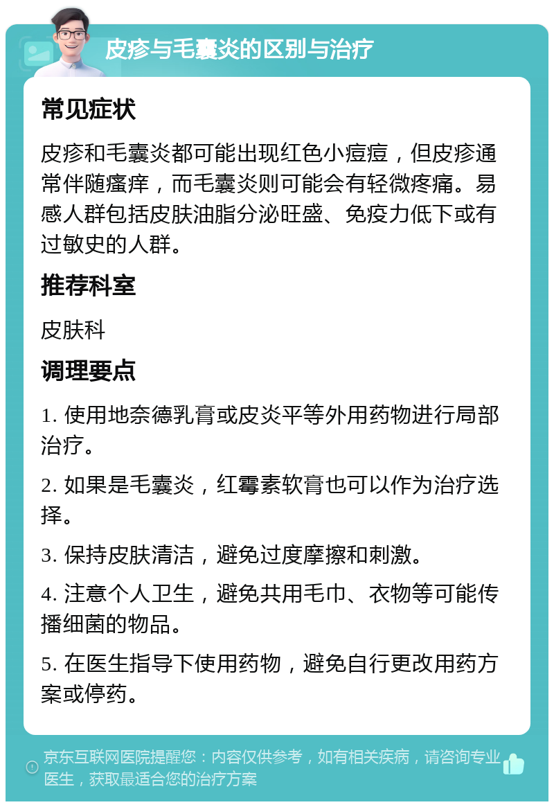 皮疹与毛囊炎的区别与治疗 常见症状 皮疹和毛囊炎都可能出现红色小痘痘，但皮疹通常伴随瘙痒，而毛囊炎则可能会有轻微疼痛。易感人群包括皮肤油脂分泌旺盛、免疫力低下或有过敏史的人群。 推荐科室 皮肤科 调理要点 1. 使用地奈德乳膏或皮炎平等外用药物进行局部治疗。 2. 如果是毛囊炎，红霉素软膏也可以作为治疗选择。 3. 保持皮肤清洁，避免过度摩擦和刺激。 4. 注意个人卫生，避免共用毛巾、衣物等可能传播细菌的物品。 5. 在医生指导下使用药物，避免自行更改用药方案或停药。