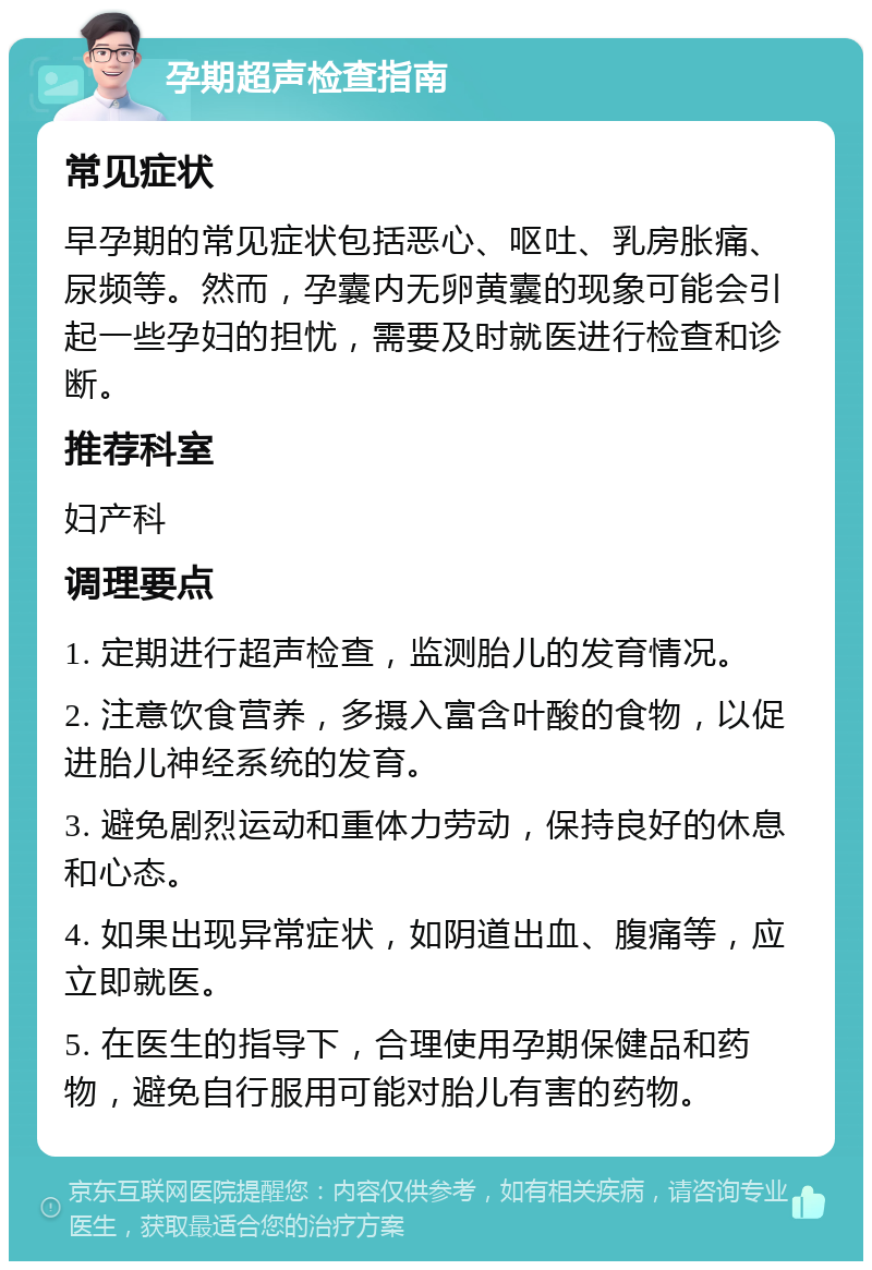 孕期超声检查指南 常见症状 早孕期的常见症状包括恶心、呕吐、乳房胀痛、尿频等。然而，孕囊内无卵黄囊的现象可能会引起一些孕妇的担忧，需要及时就医进行检查和诊断。 推荐科室 妇产科 调理要点 1. 定期进行超声检查，监测胎儿的发育情况。 2. 注意饮食营养，多摄入富含叶酸的食物，以促进胎儿神经系统的发育。 3. 避免剧烈运动和重体力劳动，保持良好的休息和心态。 4. 如果出现异常症状，如阴道出血、腹痛等，应立即就医。 5. 在医生的指导下，合理使用孕期保健品和药物，避免自行服用可能对胎儿有害的药物。