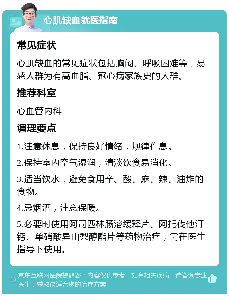 心肌缺血就医指南 常见症状 心肌缺血的常见症状包括胸闷、呼吸困难等，易感人群为有高血脂、冠心病家族史的人群。 推荐科室 心血管内科 调理要点 1.注意休息，保持良好情绪，规律作息。 2.保持室内空气湿润，清淡饮食易消化。 3.适当饮水，避免食用辛、酸、麻、辣、油炸的食物。 4.忌烟酒，注意保暖。 5.必要时使用阿司匹林肠溶缓释片、阿托伐他汀钙、单硝酸异山梨醇酯片等药物治疗，需在医生指导下使用。