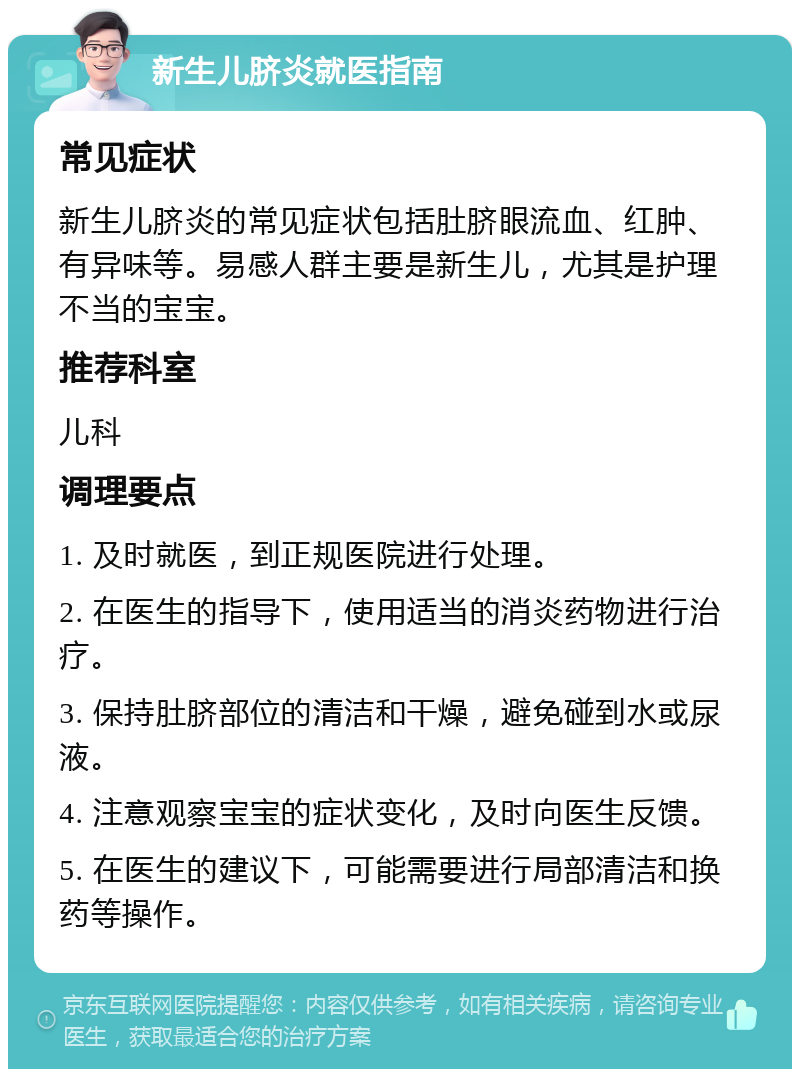 新生儿脐炎就医指南 常见症状 新生儿脐炎的常见症状包括肚脐眼流血、红肿、有异味等。易感人群主要是新生儿，尤其是护理不当的宝宝。 推荐科室 儿科 调理要点 1. 及时就医，到正规医院进行处理。 2. 在医生的指导下，使用适当的消炎药物进行治疗。 3. 保持肚脐部位的清洁和干燥，避免碰到水或尿液。 4. 注意观察宝宝的症状变化，及时向医生反馈。 5. 在医生的建议下，可能需要进行局部清洁和换药等操作。