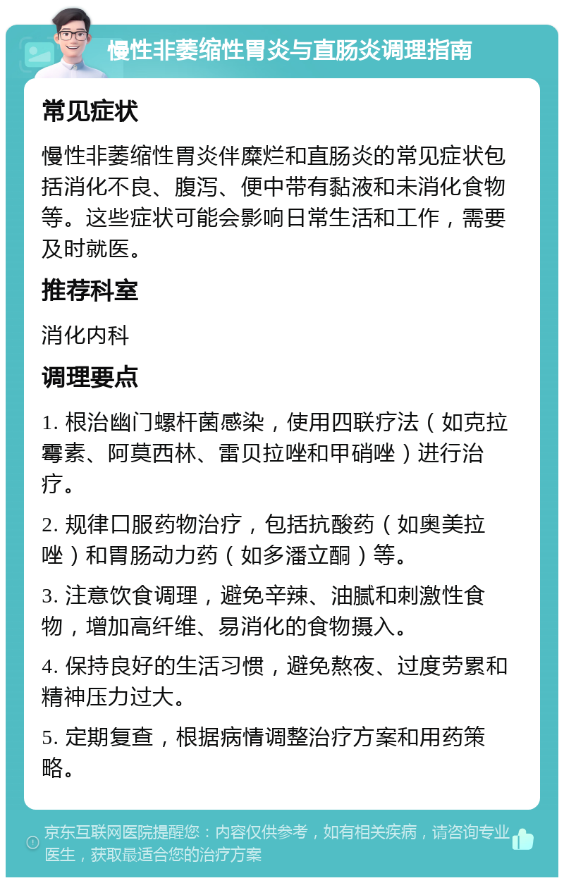 慢性非萎缩性胃炎与直肠炎调理指南 常见症状 慢性非萎缩性胃炎伴糜烂和直肠炎的常见症状包括消化不良、腹泻、便中带有黏液和未消化食物等。这些症状可能会影响日常生活和工作，需要及时就医。 推荐科室 消化内科 调理要点 1. 根治幽门螺杆菌感染，使用四联疗法（如克拉霉素、阿莫西林、雷贝拉唑和甲硝唑）进行治疗。 2. 规律口服药物治疗，包括抗酸药（如奥美拉唑）和胃肠动力药（如多潘立酮）等。 3. 注意饮食调理，避免辛辣、油腻和刺激性食物，增加高纤维、易消化的食物摄入。 4. 保持良好的生活习惯，避免熬夜、过度劳累和精神压力过大。 5. 定期复查，根据病情调整治疗方案和用药策略。