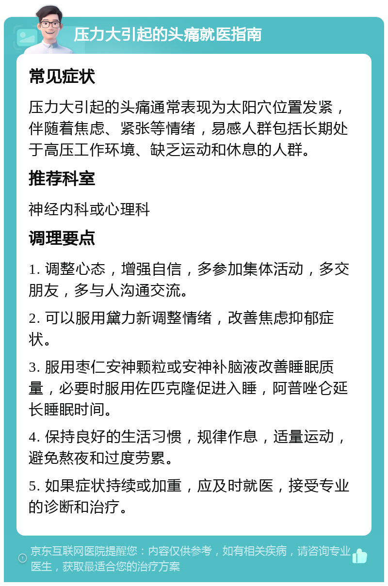 压力大引起的头痛就医指南 常见症状 压力大引起的头痛通常表现为太阳穴位置发紧，伴随着焦虑、紧张等情绪，易感人群包括长期处于高压工作环境、缺乏运动和休息的人群。 推荐科室 神经内科或心理科 调理要点 1. 调整心态，增强自信，多参加集体活动，多交朋友，多与人沟通交流。 2. 可以服用黛力新调整情绪，改善焦虑抑郁症状。 3. 服用枣仁安神颗粒或安神补脑液改善睡眠质量，必要时服用佐匹克隆促进入睡，阿普唑仑延长睡眠时间。 4. 保持良好的生活习惯，规律作息，适量运动，避免熬夜和过度劳累。 5. 如果症状持续或加重，应及时就医，接受专业的诊断和治疗。