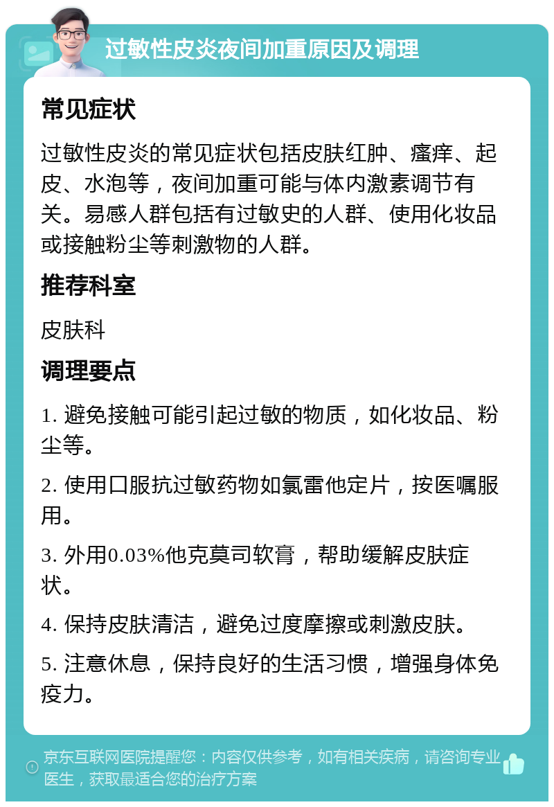 过敏性皮炎夜间加重原因及调理 常见症状 过敏性皮炎的常见症状包括皮肤红肿、瘙痒、起皮、水泡等，夜间加重可能与体内激素调节有关。易感人群包括有过敏史的人群、使用化妆品或接触粉尘等刺激物的人群。 推荐科室 皮肤科 调理要点 1. 避免接触可能引起过敏的物质，如化妆品、粉尘等。 2. 使用口服抗过敏药物如氯雷他定片，按医嘱服用。 3. 外用0.03%他克莫司软膏，帮助缓解皮肤症状。 4. 保持皮肤清洁，避免过度摩擦或刺激皮肤。 5. 注意休息，保持良好的生活习惯，增强身体免疫力。