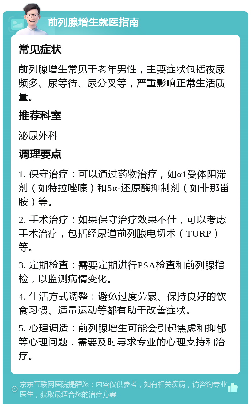 前列腺增生就医指南 常见症状 前列腺增生常见于老年男性，主要症状包括夜尿频多、尿等待、尿分叉等，严重影响正常生活质量。 推荐科室 泌尿外科 调理要点 1. 保守治疗：可以通过药物治疗，如α1受体阻滞剂（如特拉唑嗪）和5α-还原酶抑制剂（如非那甾胺）等。 2. 手术治疗：如果保守治疗效果不佳，可以考虑手术治疗，包括经尿道前列腺电切术（TURP）等。 3. 定期检查：需要定期进行PSA检查和前列腺指检，以监测病情变化。 4. 生活方式调整：避免过度劳累、保持良好的饮食习惯、适量运动等都有助于改善症状。 5. 心理调适：前列腺增生可能会引起焦虑和抑郁等心理问题，需要及时寻求专业的心理支持和治疗。