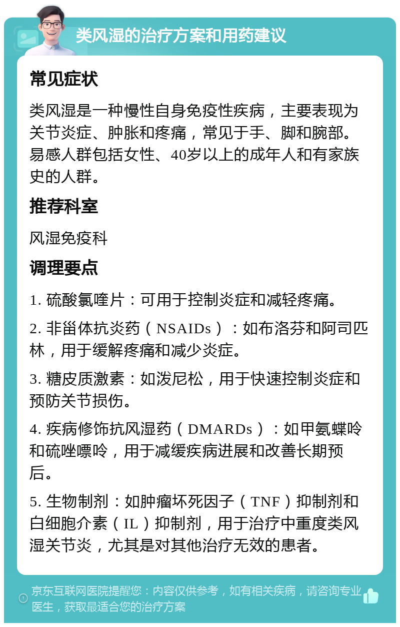 类风湿的治疗方案和用药建议 常见症状 类风湿是一种慢性自身免疫性疾病，主要表现为关节炎症、肿胀和疼痛，常见于手、脚和腕部。易感人群包括女性、40岁以上的成年人和有家族史的人群。 推荐科室 风湿免疫科 调理要点 1. 硫酸氯喹片：可用于控制炎症和减轻疼痛。 2. 非甾体抗炎药（NSAIDs）：如布洛芬和阿司匹林，用于缓解疼痛和减少炎症。 3. 糖皮质激素：如泼尼松，用于快速控制炎症和预防关节损伤。 4. 疾病修饰抗风湿药（DMARDs）：如甲氨蝶呤和硫唑嘌呤，用于减缓疾病进展和改善长期预后。 5. 生物制剂：如肿瘤坏死因子（TNF）抑制剂和白细胞介素（IL）抑制剂，用于治疗中重度类风湿关节炎，尤其是对其他治疗无效的患者。