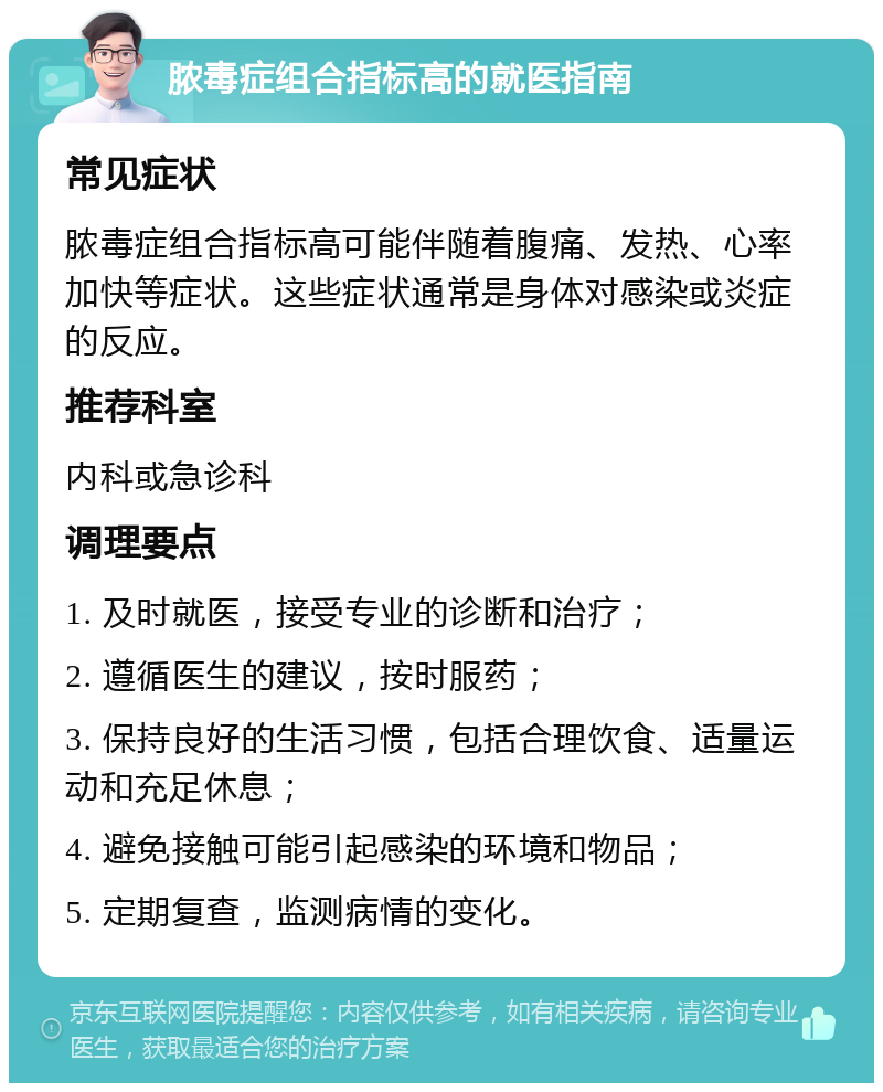 脓毒症组合指标高的就医指南 常见症状 脓毒症组合指标高可能伴随着腹痛、发热、心率加快等症状。这些症状通常是身体对感染或炎症的反应。 推荐科室 内科或急诊科 调理要点 1. 及时就医，接受专业的诊断和治疗； 2. 遵循医生的建议，按时服药； 3. 保持良好的生活习惯，包括合理饮食、适量运动和充足休息； 4. 避免接触可能引起感染的环境和物品； 5. 定期复查，监测病情的变化。