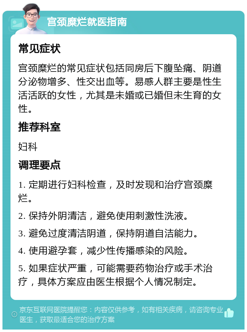 宫颈糜烂就医指南 常见症状 宫颈糜烂的常见症状包括同房后下腹坠痛、阴道分泌物增多、性交出血等。易感人群主要是性生活活跃的女性，尤其是未婚或已婚但未生育的女性。 推荐科室 妇科 调理要点 1. 定期进行妇科检查，及时发现和治疗宫颈糜烂。 2. 保持外阴清洁，避免使用刺激性洗液。 3. 避免过度清洁阴道，保持阴道自洁能力。 4. 使用避孕套，减少性传播感染的风险。 5. 如果症状严重，可能需要药物治疗或手术治疗，具体方案应由医生根据个人情况制定。