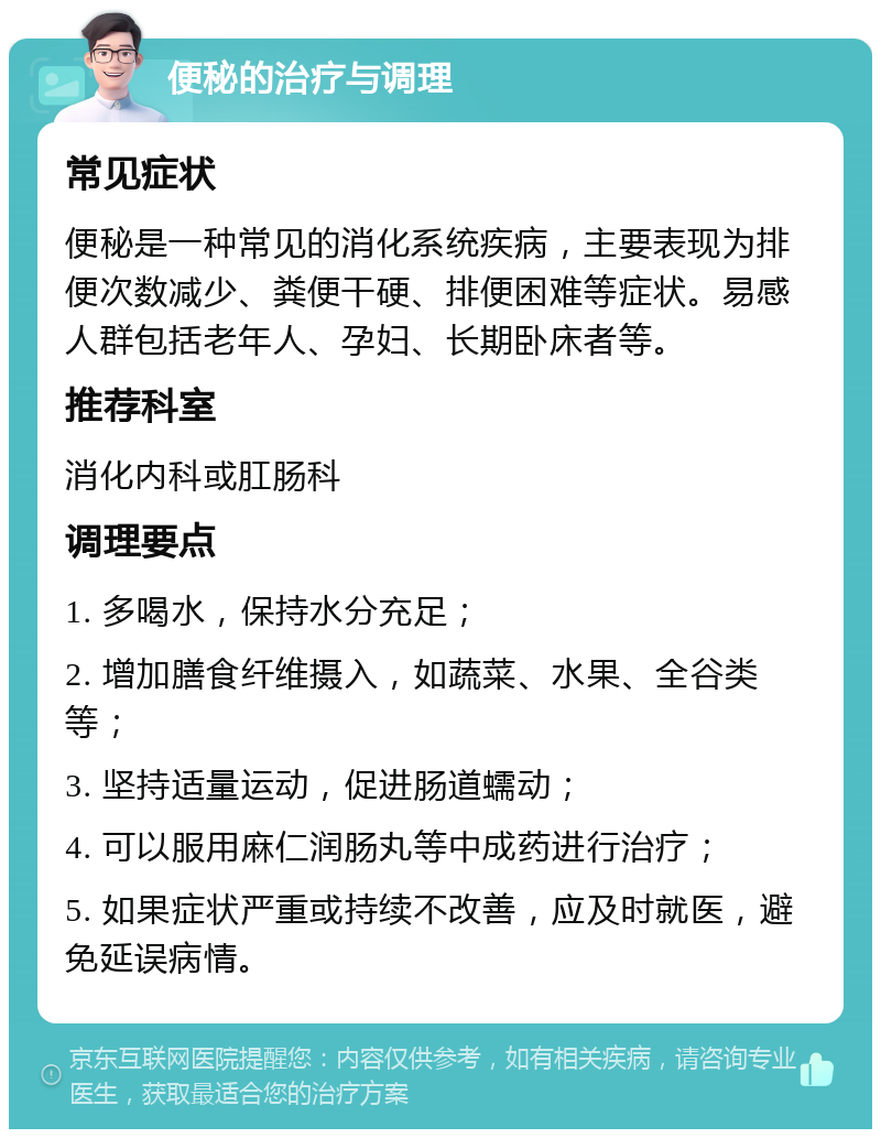 便秘的治疗与调理 常见症状 便秘是一种常见的消化系统疾病，主要表现为排便次数减少、粪便干硬、排便困难等症状。易感人群包括老年人、孕妇、长期卧床者等。 推荐科室 消化内科或肛肠科 调理要点 1. 多喝水，保持水分充足； 2. 增加膳食纤维摄入，如蔬菜、水果、全谷类等； 3. 坚持适量运动，促进肠道蠕动； 4. 可以服用麻仁润肠丸等中成药进行治疗； 5. 如果症状严重或持续不改善，应及时就医，避免延误病情。