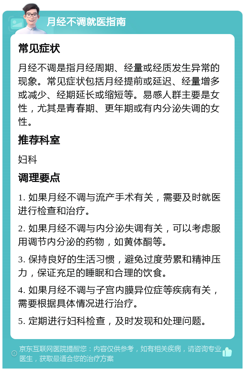 月经不调就医指南 常见症状 月经不调是指月经周期、经量或经质发生异常的现象。常见症状包括月经提前或延迟、经量增多或减少、经期延长或缩短等。易感人群主要是女性，尤其是青春期、更年期或有内分泌失调的女性。 推荐科室 妇科 调理要点 1. 如果月经不调与流产手术有关，需要及时就医进行检查和治疗。 2. 如果月经不调与内分泌失调有关，可以考虑服用调节内分泌的药物，如黄体酮等。 3. 保持良好的生活习惯，避免过度劳累和精神压力，保证充足的睡眠和合理的饮食。 4. 如果月经不调与子宫内膜异位症等疾病有关，需要根据具体情况进行治疗。 5. 定期进行妇科检查，及时发现和处理问题。