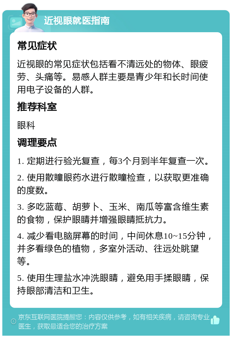 近视眼就医指南 常见症状 近视眼的常见症状包括看不清远处的物体、眼疲劳、头痛等。易感人群主要是青少年和长时间使用电子设备的人群。 推荐科室 眼科 调理要点 1. 定期进行验光复查，每3个月到半年复查一次。 2. 使用散瞳眼药水进行散瞳检查，以获取更准确的度数。 3. 多吃蓝莓、胡萝卜、玉米、南瓜等富含维生素的食物，保护眼睛并增强眼睛抵抗力。 4. 减少看电脑屏幕的时间，中间休息10~15分钟，并多看绿色的植物，多室外活动、往远处眺望等。 5. 使用生理盐水冲洗眼睛，避免用手揉眼睛，保持眼部清洁和卫生。