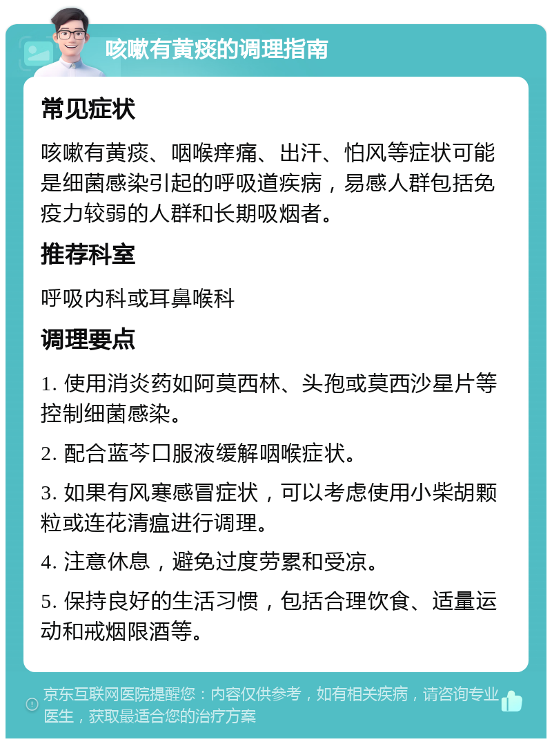 咳嗽有黄痰的调理指南 常见症状 咳嗽有黄痰、咽喉痒痛、出汗、怕风等症状可能是细菌感染引起的呼吸道疾病，易感人群包括免疫力较弱的人群和长期吸烟者。 推荐科室 呼吸内科或耳鼻喉科 调理要点 1. 使用消炎药如阿莫西林、头孢或莫西沙星片等控制细菌感染。 2. 配合蓝芩口服液缓解咽喉症状。 3. 如果有风寒感冒症状，可以考虑使用小柴胡颗粒或连花清瘟进行调理。 4. 注意休息，避免过度劳累和受凉。 5. 保持良好的生活习惯，包括合理饮食、适量运动和戒烟限酒等。