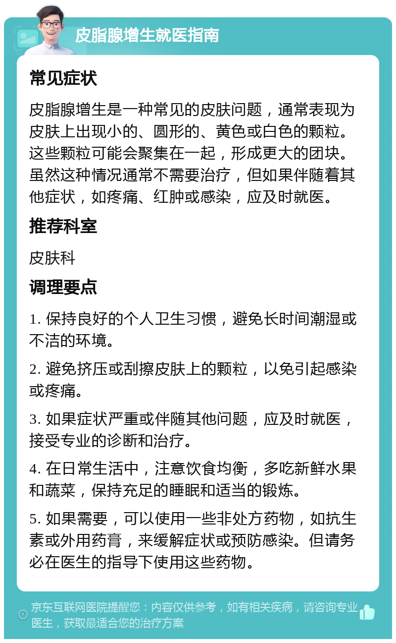 皮脂腺增生就医指南 常见症状 皮脂腺增生是一种常见的皮肤问题，通常表现为皮肤上出现小的、圆形的、黄色或白色的颗粒。这些颗粒可能会聚集在一起，形成更大的团块。虽然这种情况通常不需要治疗，但如果伴随着其他症状，如疼痛、红肿或感染，应及时就医。 推荐科室 皮肤科 调理要点 1. 保持良好的个人卫生习惯，避免长时间潮湿或不洁的环境。 2. 避免挤压或刮擦皮肤上的颗粒，以免引起感染或疼痛。 3. 如果症状严重或伴随其他问题，应及时就医，接受专业的诊断和治疗。 4. 在日常生活中，注意饮食均衡，多吃新鲜水果和蔬菜，保持充足的睡眠和适当的锻炼。 5. 如果需要，可以使用一些非处方药物，如抗生素或外用药膏，来缓解症状或预防感染。但请务必在医生的指导下使用这些药物。