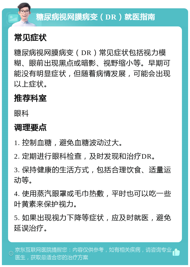 糖尿病视网膜病变（DR）就医指南 常见症状 糖尿病视网膜病变（DR）常见症状包括视力模糊、眼前出现黑点或暗影、视野缩小等。早期可能没有明显症状，但随着病情发展，可能会出现以上症状。 推荐科室 眼科 调理要点 1. 控制血糖，避免血糖波动过大。 2. 定期进行眼科检查，及时发现和治疗DR。 3. 保持健康的生活方式，包括合理饮食、适量运动等。 4. 使用蒸汽眼罩或毛巾热敷，平时也可以吃一些叶黄素来保护视力。 5. 如果出现视力下降等症状，应及时就医，避免延误治疗。