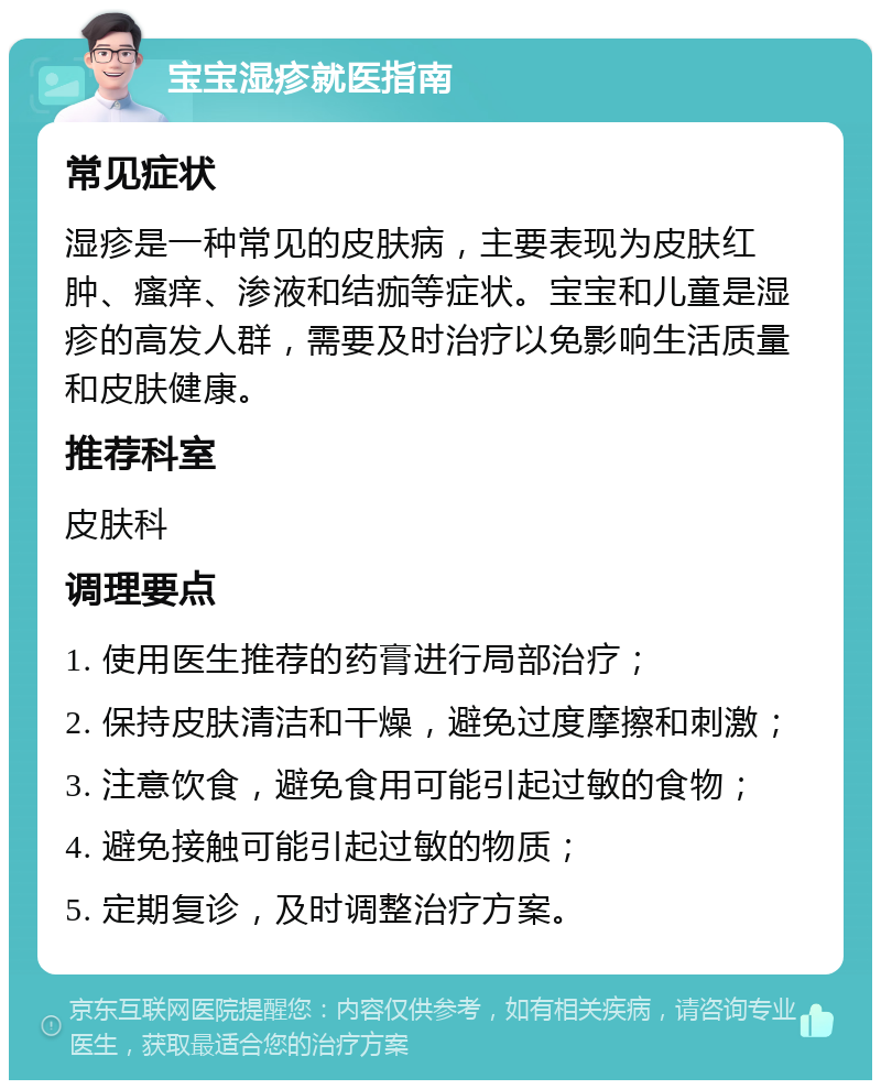 宝宝湿疹就医指南 常见症状 湿疹是一种常见的皮肤病，主要表现为皮肤红肿、瘙痒、渗液和结痂等症状。宝宝和儿童是湿疹的高发人群，需要及时治疗以免影响生活质量和皮肤健康。 推荐科室 皮肤科 调理要点 1. 使用医生推荐的药膏进行局部治疗； 2. 保持皮肤清洁和干燥，避免过度摩擦和刺激； 3. 注意饮食，避免食用可能引起过敏的食物； 4. 避免接触可能引起过敏的物质； 5. 定期复诊，及时调整治疗方案。