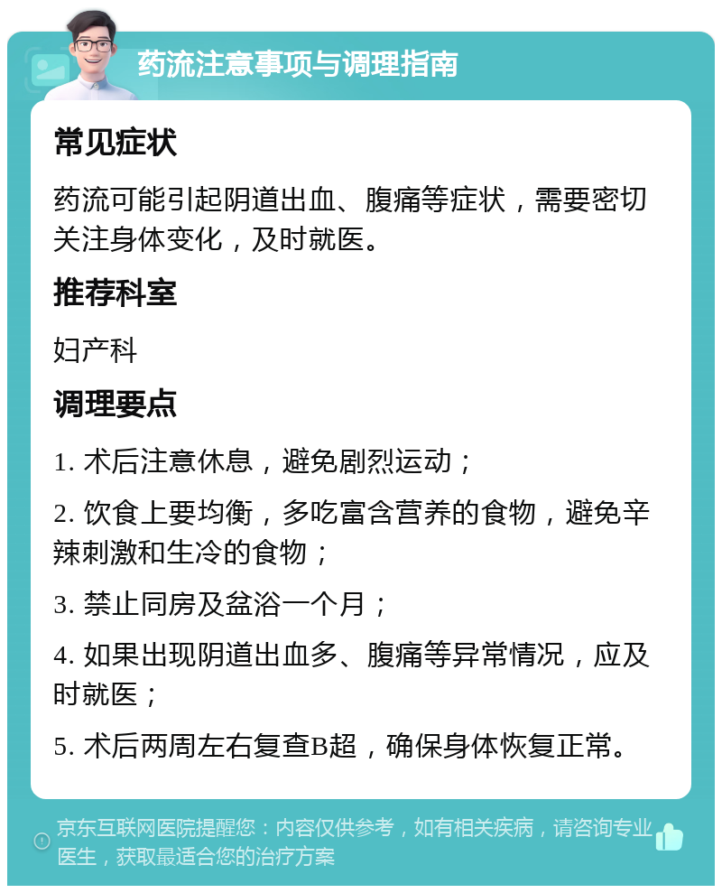 药流注意事项与调理指南 常见症状 药流可能引起阴道出血、腹痛等症状，需要密切关注身体变化，及时就医。 推荐科室 妇产科 调理要点 1. 术后注意休息，避免剧烈运动； 2. 饮食上要均衡，多吃富含营养的食物，避免辛辣刺激和生冷的食物； 3. 禁止同房及盆浴一个月； 4. 如果出现阴道出血多、腹痛等异常情况，应及时就医； 5. 术后两周左右复查B超，确保身体恢复正常。